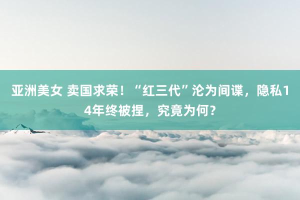 亚洲美女 卖国求荣！“红三代”沦为间谍，隐私14年终被捏，究竟为何？