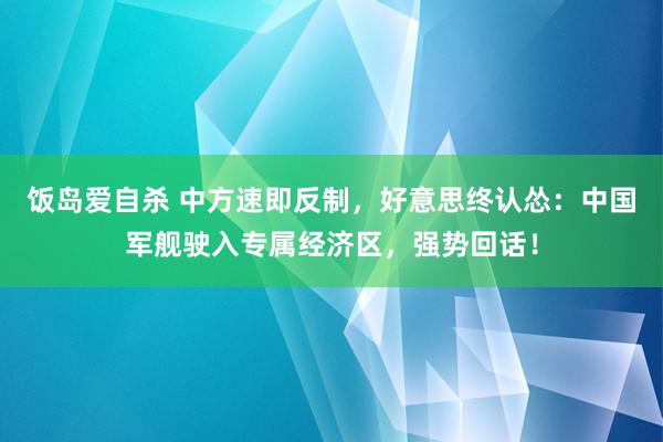 饭岛爱自杀 中方速即反制，好意思终认怂：中国军舰驶入专属经济区，强势回话！