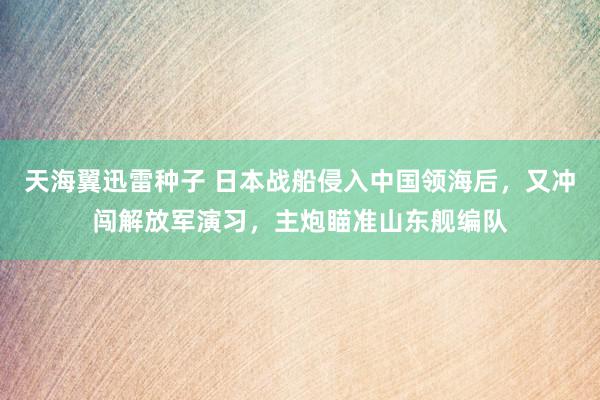 天海翼迅雷种子 日本战船侵入中国领海后，又冲闯解放军演习，主炮瞄准山东舰编队