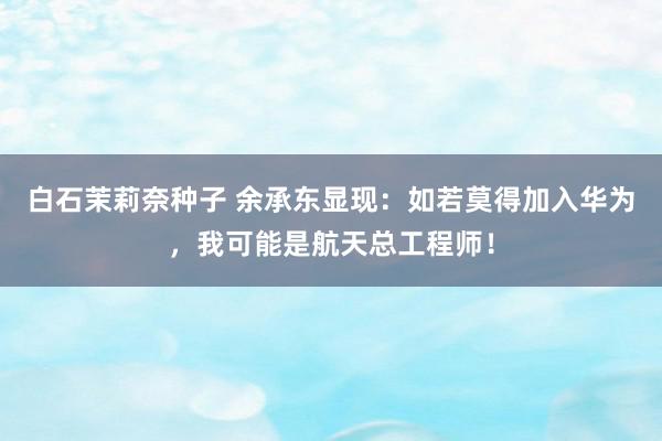 白石茉莉奈种子 余承东显现：如若莫得加入华为，我可能是航天总工程师！