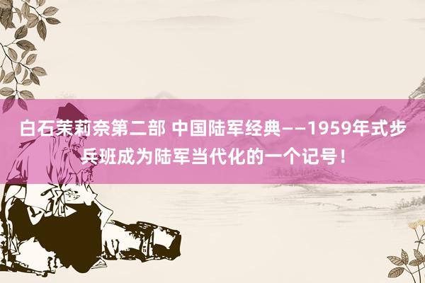 白石茉莉奈第二部 中国陆军经典——1959年式步兵班成为陆军当代化的一个记号！