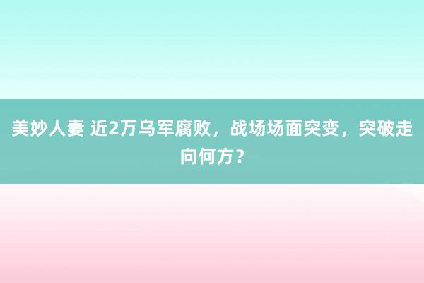 美妙人妻 近2万乌军腐败，战场场面突变，突破走向何方？