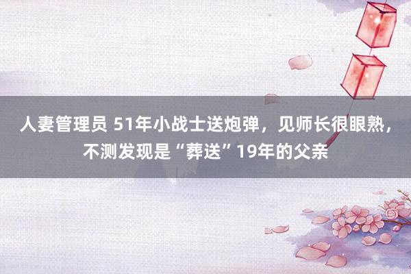 人妻管理员 51年小战士送炮弹，见师长很眼熟，不测发现是“葬送”19年的父亲