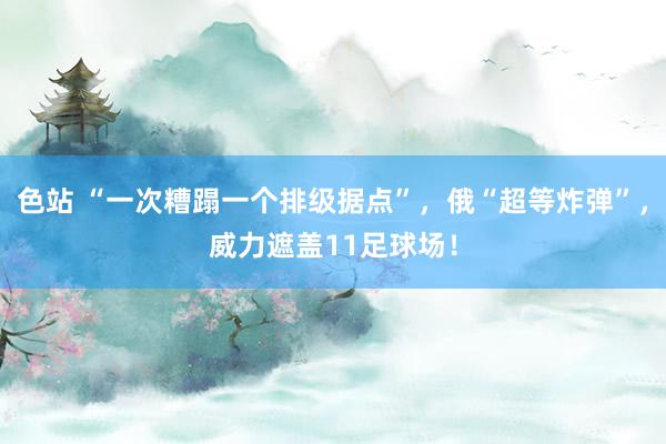 色站 “一次糟蹋一个排级据点”，俄“超等炸弹”，威力遮盖11足球场！