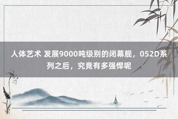 人体艺术 发展9000吨级别的闭幕舰，052D系列之后，究竟有多强悍呢