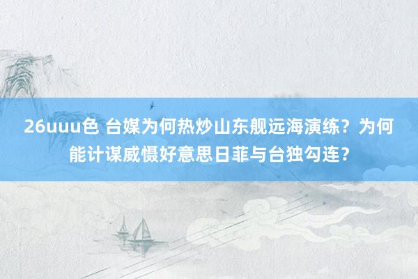 26uuu色 台媒为何热炒山东舰远海演练？为何能计谋威慑好意思日菲与台独勾连？