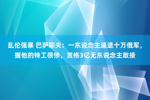 乱伦强暴 巴萨耶夫：一东说念主逼退十万俄军，握他的特工很惨，赏格3亿无东说念主敢接