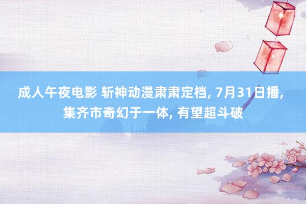 成人午夜电影 斩神动漫肃肃定档, 7月31日播, 集齐市奇幻于一体, 有望超斗破