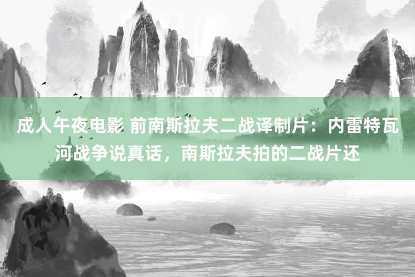 成人午夜电影 前南斯拉夫二战译制片：内雷特瓦河战争说真话，南斯拉夫拍的二战片还