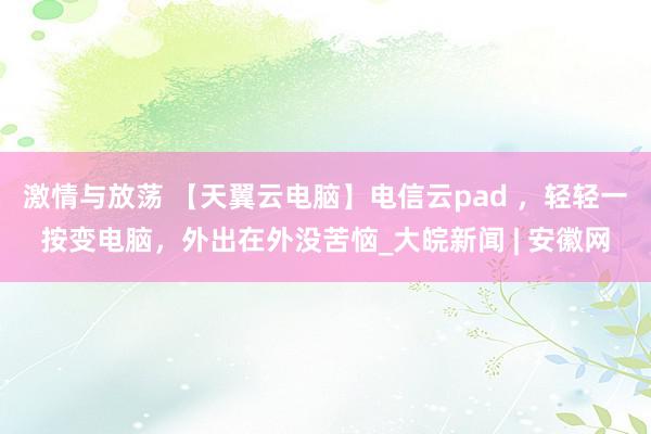 激情与放荡 【天翼云电脑】电信云pad ，轻轻一按变电脑，外出在外没苦恼_大皖新闻 | 安徽网