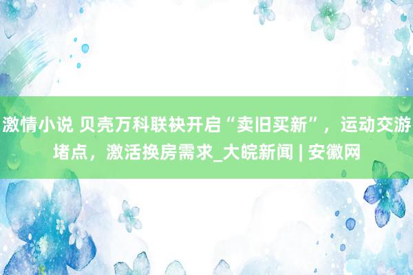 激情小说 贝壳万科联袂开启“卖旧买新”，运动交游堵点，激活换房需求_大皖新闻 | 安徽网