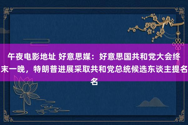 午夜电影地址 好意思媒：好意思国共和党大会终末一晚，特朗普进展采取共和党总统候选东谈主提名