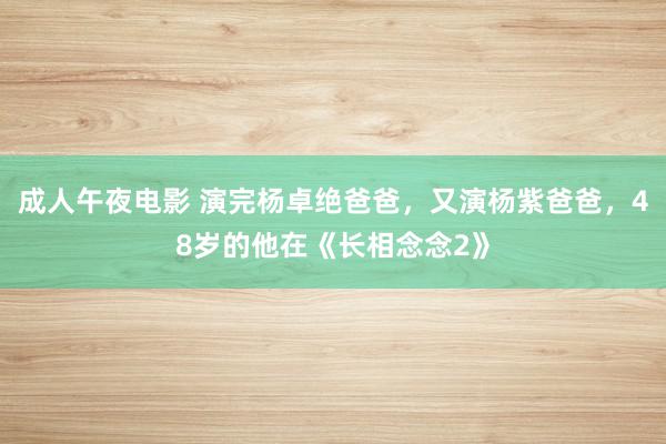 成人午夜电影 演完杨卓绝爸爸，又演杨紫爸爸，48岁的他在《长相念念2》