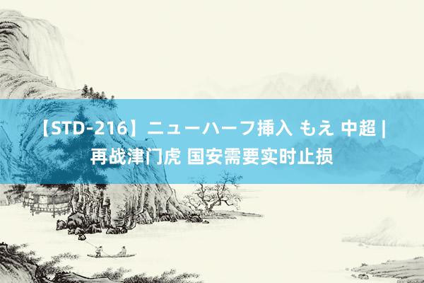 【STD-216】ニューハーフ挿入 もえ 中超 | 再战津门虎 国安需要实时止损