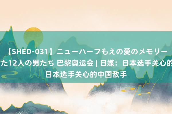 【SHED-031】ニューハーフもえの愛のメモリー 通り過ぎた12人の男たち 巴黎奥运会 | 日媒：日本选手关心的中国敌手