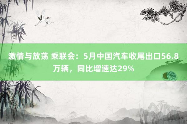 激情与放荡 乘联会：5月中国汽车收尾出口56.8万辆，同比增速达29%