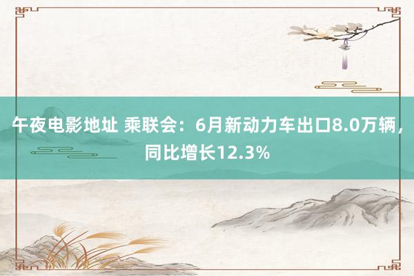 午夜电影地址 乘联会：6月新动力车出口8.0万辆，同比增长12.3%