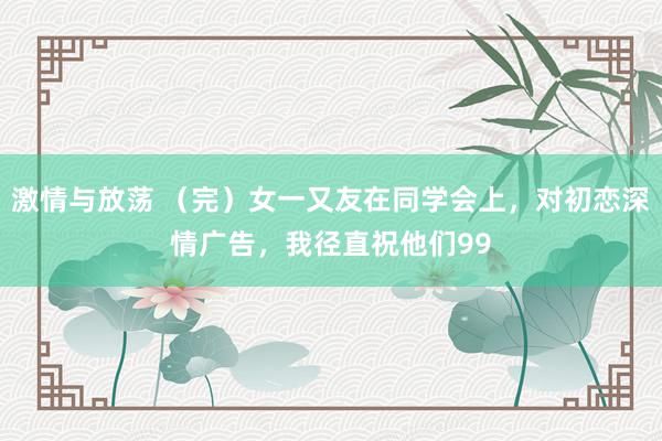 激情与放荡 （完）女一又友在同学会上，对初恋深情广告，我径直祝他们99