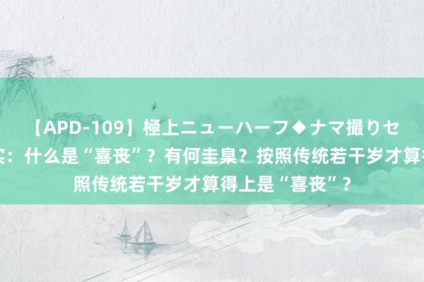 【APD-109】極上ニューハーフ◆ナマ撮りセレクション 纪实：什么是“喜丧”？有何圭臬？按照传统若干岁才算得上是“喜丧”？