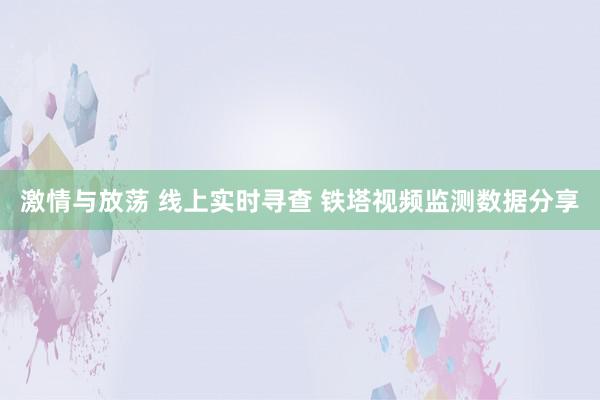 激情与放荡 线上实时寻查 铁塔视频监测数据分享