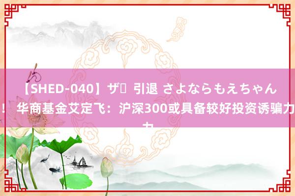 【SHED-040】ザ・引退 さよならもえちゃん！ 华商基金艾定飞：沪深300或具备较好投资诱骗力