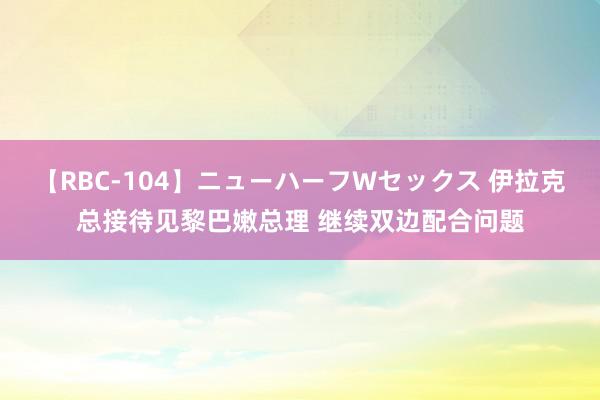 【RBC-104】ニューハーフWセックス 伊拉克总接待见黎巴嫩总理 继续双边配合问题