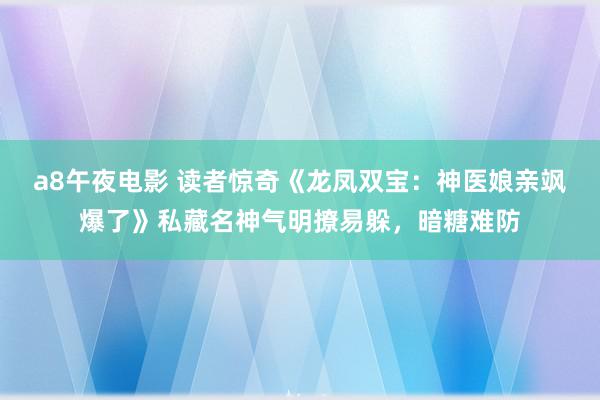 a8午夜电影 读者惊奇《龙凤双宝：神医娘亲飒爆了》私藏名神气明撩易躲，暗糖难防