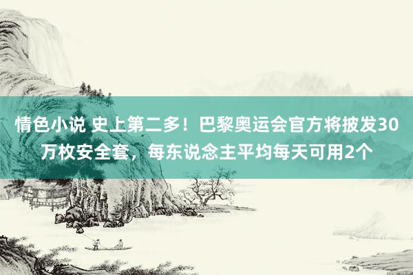 情色小说 史上第二多！巴黎奥运会官方将披发30万枚安全套，每东说念主平均每天可用2个