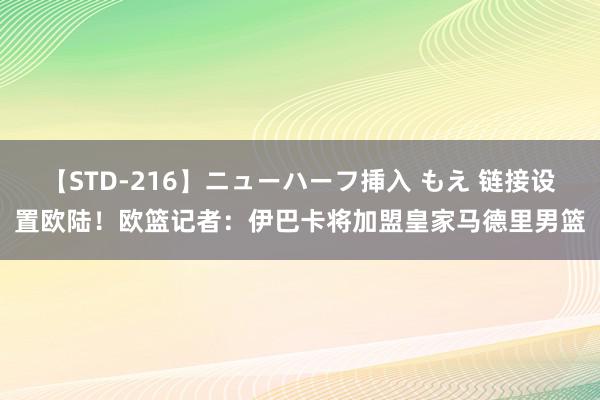 【STD-216】ニューハーフ挿入 もえ 链接设置欧陆！欧篮记者：伊巴卡将加盟皇家马德里男篮