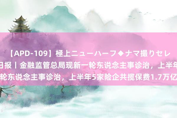 【APD-109】極上ニューハーフ◆ナマ撮りセレクション 7月23日保障日报丨金融监管总局现新一轮东说念主事诊治，上半年5家险企共揽保费1.7万亿