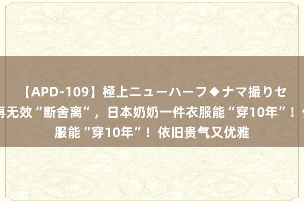 【APD-109】極上ニューハーフ◆ナマ撮りセレクション 别再无效“断舍离”，日本奶奶一件衣服能“穿10年”！依旧贵气又优雅