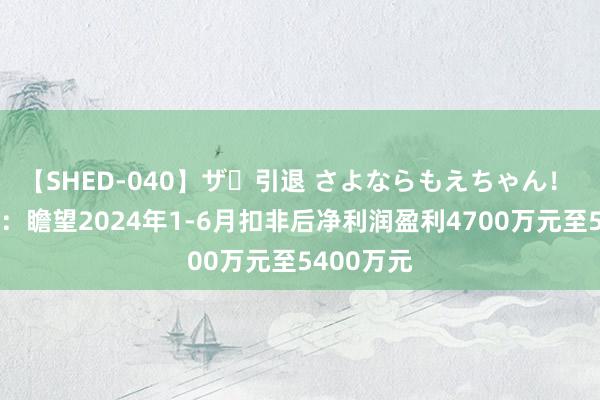 【SHED-040】ザ・引退 さよならもえちゃん！ 精研科技：瞻望2024年1-6月扣非后净利润盈利4700万元至5400万元