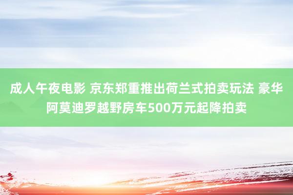 成人午夜电影 京东郑重推出荷兰式拍卖玩法 豪华阿莫迪罗越野房车500万元起降拍卖