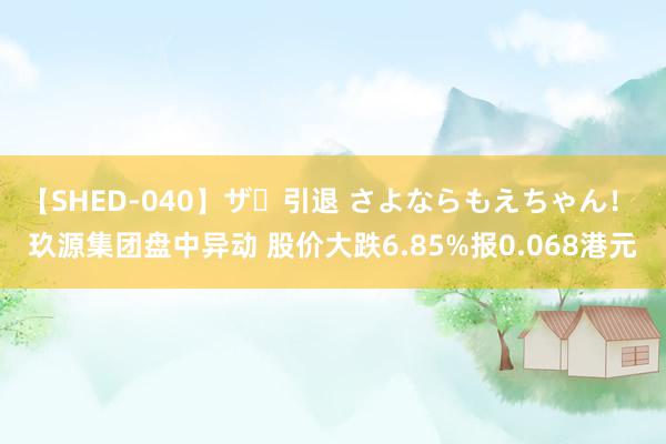 【SHED-040】ザ・引退 さよならもえちゃん！ 玖源集团盘中异动 股价大跌6.85%报0.068港元