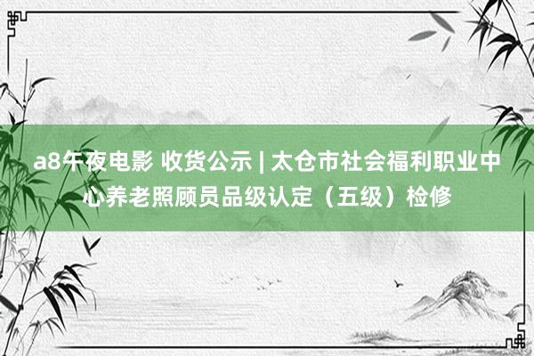 a8午夜电影 收货公示 | 太仓市社会福利职业中心养老照顾员品级认定（五级）检修