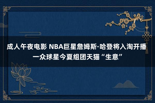 成人午夜电影 NBA巨星詹姆斯·哈登将入淘开播 一众球星今夏组团天猫“生意”