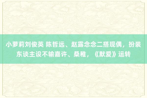 小萝莉刘俊英 陈哲远、赵露念念二搭现偶，扮装东谈主设不输嘉许、桑稚，《默爱》运转