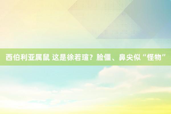 西伯利亚属鼠 这是徐若瑄？脸僵、鼻尖似“怪物”