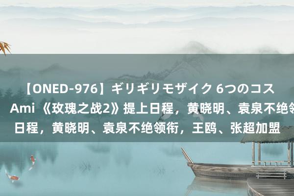 【ONED-976】ギリギリモザイク 6つのコスチュームでパコパコ！ Ami 《玫瑰之战2》提上日程，黄晓明、袁泉不绝领衔，王鸥、张超加盟