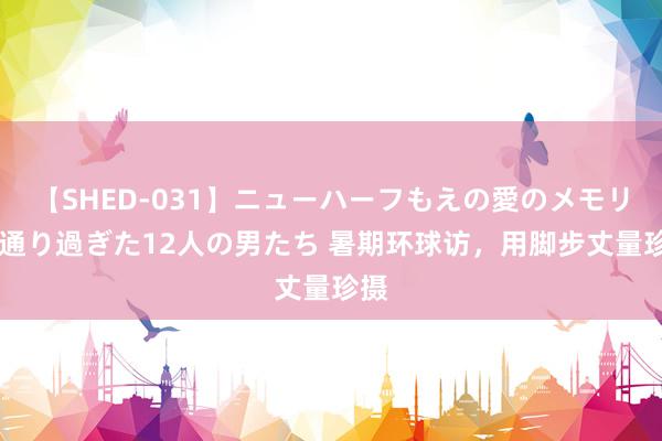 【SHED-031】ニューハーフもえの愛のメモリー 通り過ぎた12人の男たち 暑期环球访，用脚步丈量珍摄