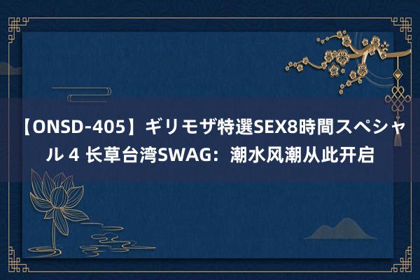 【ONSD-405】ギリモザ特選SEX8時間スペシャル 4 长草台湾SWAG：潮水风潮从此开启