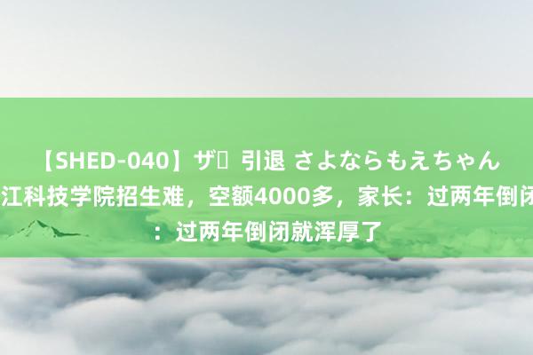 【SHED-040】ザ・引退 さよならもえちゃん！ 民办湛江科技学院招生难，空额4000多，家长：过两年倒闭就浑厚了