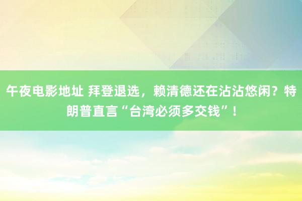 午夜电影地址 拜登退选，赖清德还在沾沾悠闲？特朗普直言“台湾必须多交钱”！