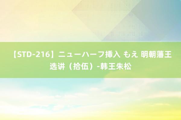 【STD-216】ニューハーフ挿入 もえ 明朝藩王选讲（拾伍）-韩王朱松