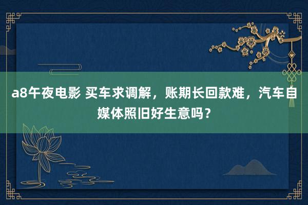 a8午夜电影 买车求调解，账期长回款难，汽车自媒体照旧好生意吗？