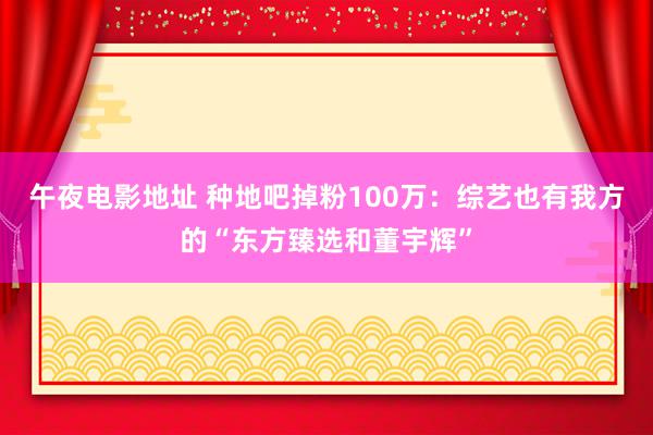 午夜电影地址 种地吧掉粉100万：综艺也有我方的“东方臻选和董宇辉”