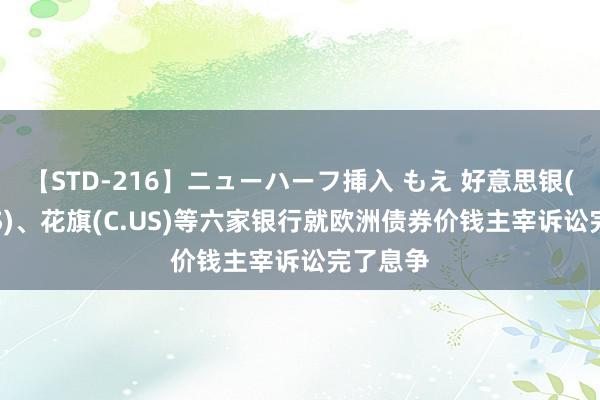 【STD-216】ニューハーフ挿入 もえ 好意思银(BAC.US)、花旗(C.US)等六家银行就欧洲债券价钱主宰诉讼完了息争