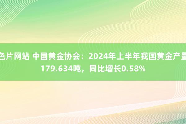 色片网站 中国黄金协会：2024年上半年我国黄金产量179.634吨，同比增长0.58%