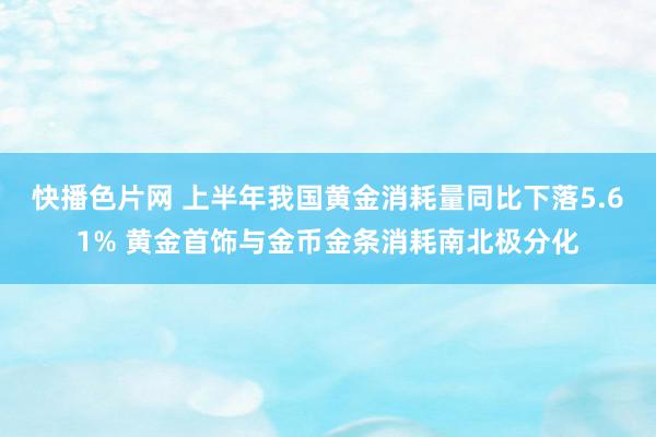 快播色片网 上半年我国黄金消耗量同比下落5.61% 黄金首饰与金币金条消耗南北极分化