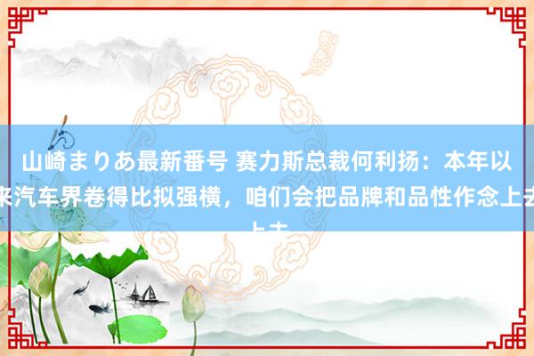 山崎まりあ最新番号 赛力斯总裁何利扬：本年以来汽车界卷得比拟强横，咱们会把品牌和品性作念上去